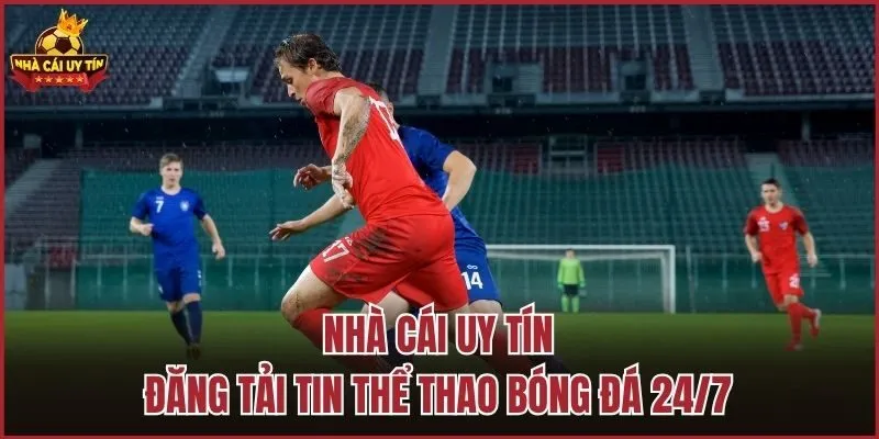 Nhà Cái Uy Tín đăng tải tin thể thao bóng đá 24/7